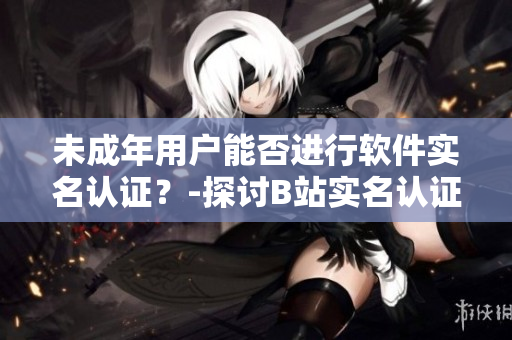 未成年用戶能否進(jìn)行軟件實(shí)名認(rèn)證？-探討B(tài)站實(shí)名認(rèn)證政策限制