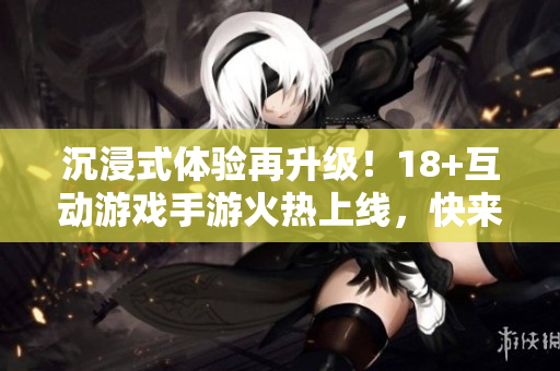 沉浸式體驗再升級！18+互動游戲手游火熱上線，快來體驗完美軟件技術(shù)帶來的極致感受！