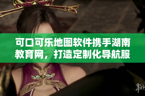 可口可樂地圖軟件攜手湖南教育網(wǎng)，打造定制化導(dǎo)航服務(wù)