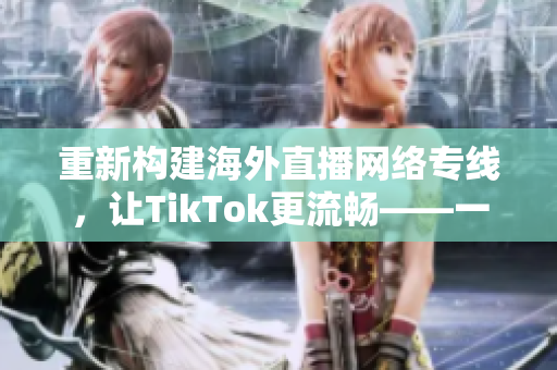 重新構(gòu)建海外直播網(wǎng)絡(luò)專線，讓TikTok更流暢——一位網(wǎng)絡(luò)軟件編輯的探索