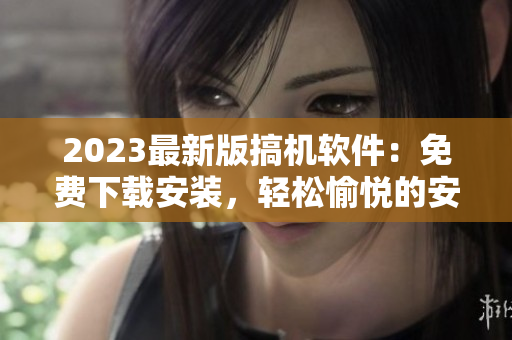 2023最新版搞機軟件：免費下載安裝，輕松愉悅的安利新體驗！
