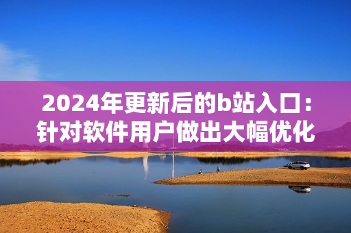 2024年更新后的b站入口：針對軟件用戶做出大幅優(yōu)化的全新訪問方式！