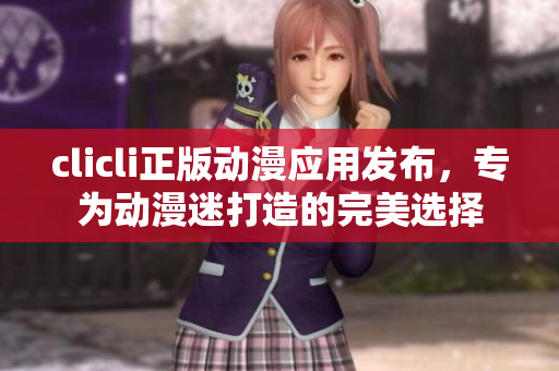 clicli正版動(dòng)漫應(yīng)用發(fā)布，專為動(dòng)漫迷打造的完美選擇