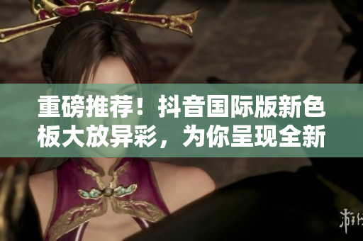 重磅推薦！抖音國際版新色板大放異彩，為你呈現(xiàn)全新視覺體驗