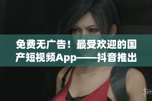 免費無廣告！最受歡迎的國產(chǎn)短視頻App——抖音推出海外版