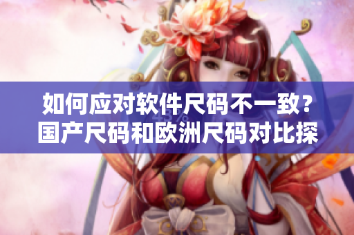 如何應(yīng)對(duì)軟件尺碼不一致？國(guó)產(chǎn)尺碼和歐洲尺碼對(duì)比探究！