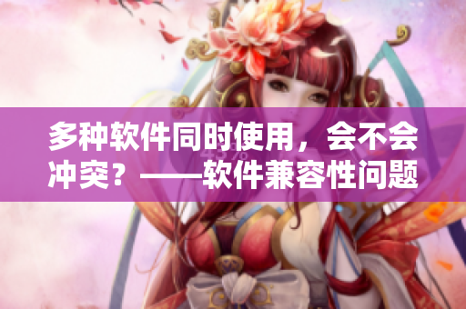 多種軟件同時使用，會不會沖突？——軟件兼容性問題