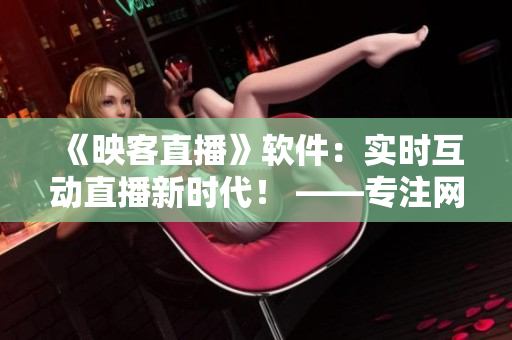 《映客直播》軟件：實(shí)時(shí)互動(dòng)直播新時(shí)代！ ——專注網(wǎng)絡(luò)軟件的編輯