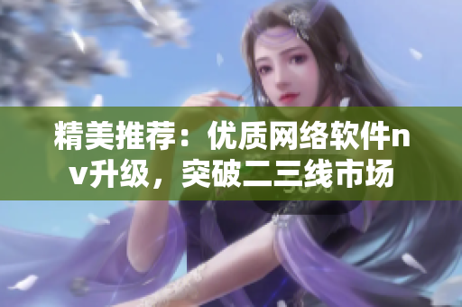 精美推薦：優(yōu)質(zhì)網(wǎng)絡(luò)軟件nv升級(jí)，突破二三線市場(chǎng)