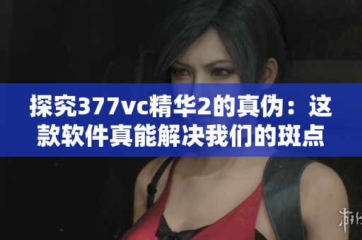 探究377vc精華2的真?zhèn)危哼@款軟件真能解決我們的斑點(diǎn)問題嗎？