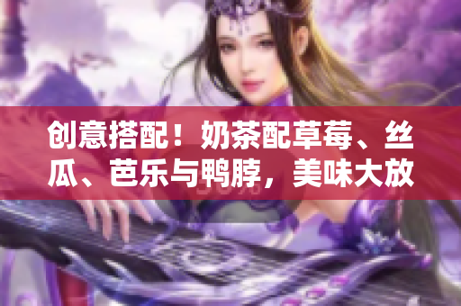 創(chuàng)意搭配！奶茶配草莓、絲瓜、芭樂與鴨脖，美味大放異彩