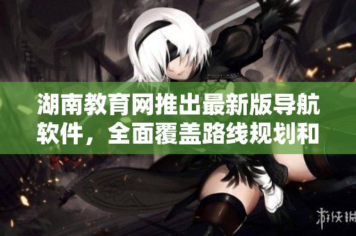 湖南教育網(wǎng)推出最新版導(dǎo)航軟件，全面覆蓋路線規(guī)劃和地圖導(dǎo)航功能