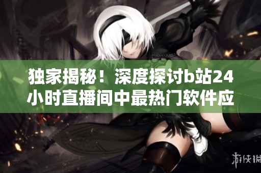 獨(dú)家揭秘！深度探討b站24小時直播間中最熱門軟件應(yīng)用及其背后的秘密！