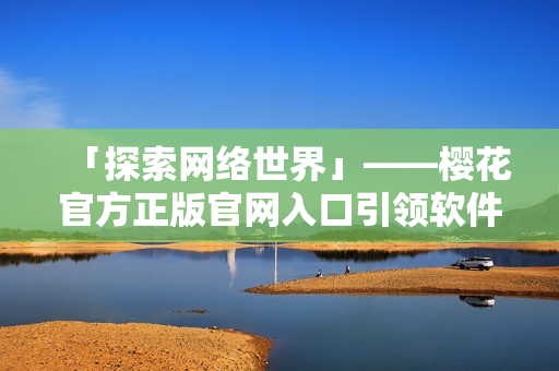 「探索網(wǎng)絡(luò)世界」——櫻花官方正版官網(wǎng)入口引領(lǐng)軟件新風(fēng)尚