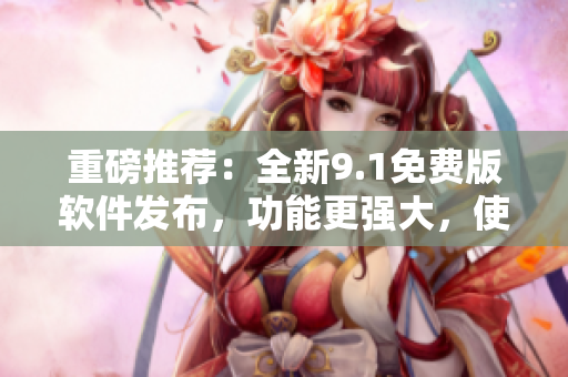 重磅推薦：全新9.1免費版軟件發(fā)布，功能更強大，使用更便捷！