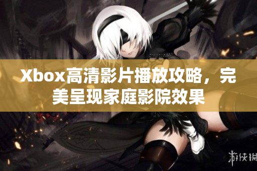 Xbox高清影片播放攻略，完美呈現(xiàn)家庭影院效果