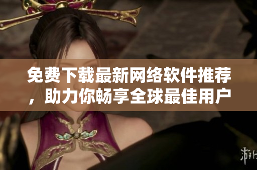 免費(fèi)下載最新網(wǎng)絡(luò)軟件推薦，助力你暢享全球最佳用戶體驗(yàn)