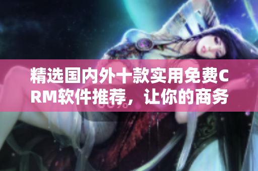 精選國內(nèi)外十款實用免費CRM軟件推薦，讓你的商務(wù)管理無憂