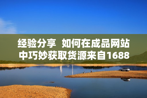 經(jīng)驗(yàn)分享  如何在成品網(wǎng)站中巧妙獲取貨源來自1688