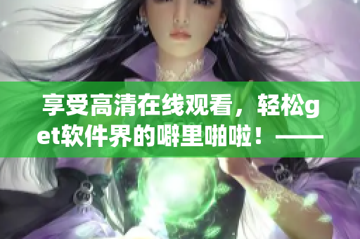 享受高清在線觀看，輕松get軟件界的噼里啪啦！——優(yōu)質(zhì)網(wǎng)絡(luò)軟件推薦