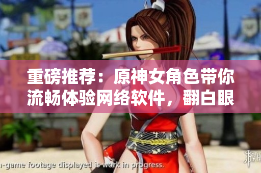 重磅推薦：原神女角色帶你流暢體驗(yàn)網(wǎng)絡(luò)軟件，翻白眼流眼淚更加順暢