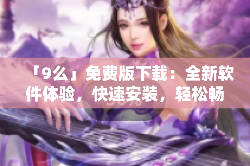 「9么」免費(fèi)版下載：全新軟件體驗(yàn)，快速安裝，輕松暢玩