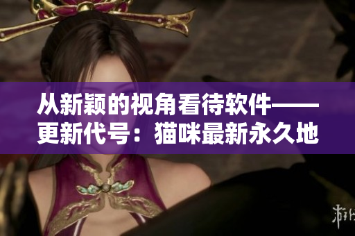 從新穎的視角看待軟件——更新代號：貓咪最新永久地域網(wǎng)名揭曉！