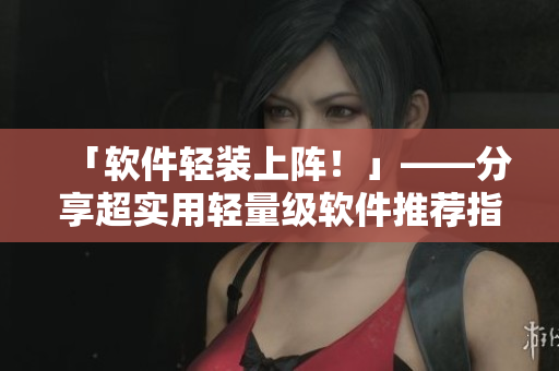 「軟件輕裝上陣！」——分享超實用輕量級軟件推薦指南