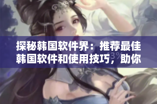 探秘韓國軟件界：推薦最佳韓國軟件和使用技巧，助你提升工作效率！