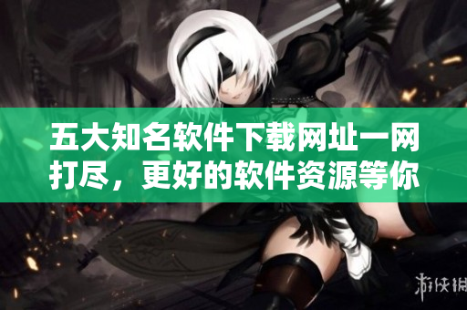 五大知名軟件下載網(wǎng)址一網(wǎng)打盡，更好的軟件資源等你來發(fā)現(xiàn)