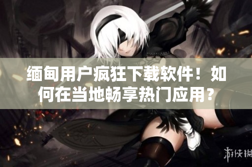 緬甸用戶瘋狂下載軟件！如何在當(dāng)?shù)貢诚頍衢T應(yīng)用？