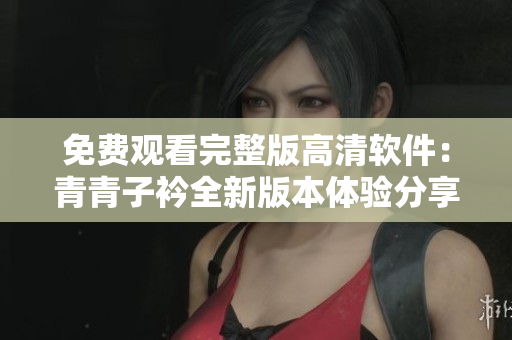 免費(fèi)觀看完整版高清軟件：青青子衿全新版本體驗(yàn)分享