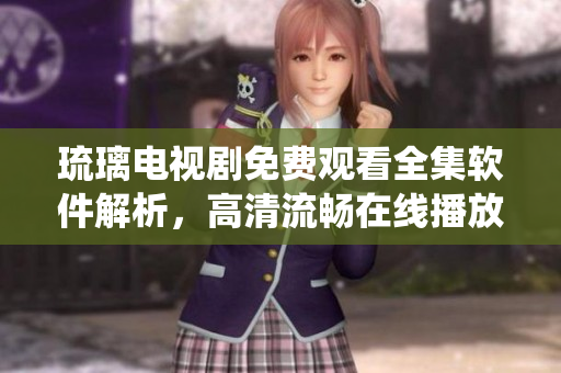 琉璃電視劇免費(fèi)觀(guān)看全集軟件解析，高清流暢在線(xiàn)播放系統(tǒng)