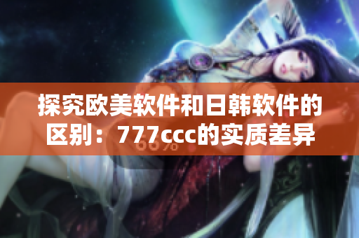 探究歐美軟件和日韓軟件的區(qū)別：777ccc的實質(zhì)差異