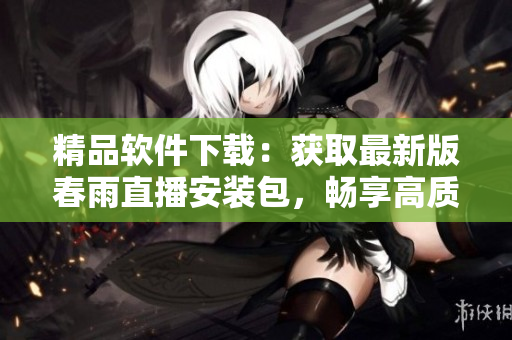 精品軟件下載：獲取最新版春雨直播安裝包，暢享高質(zhì)量直播體驗(yàn)