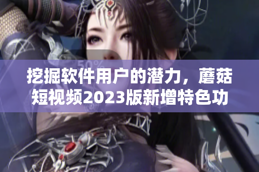 挖掘軟件用戶的潛力，蘑菇短視頻2023版新增特色功能助你成功突破！