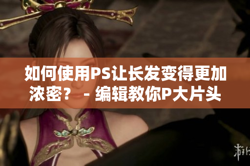如何使用PS讓長發(fā)變得更加濃密？ - 編輯教你P大片頭發(fā)變美！