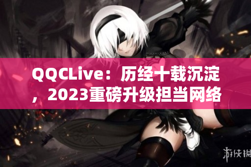 QQCLive：歷經(jīng)十載沉淀，2023重磅升級(jí)擔(dān)當(dāng)網(wǎng)絡(luò)直播領(lǐng)袖之一