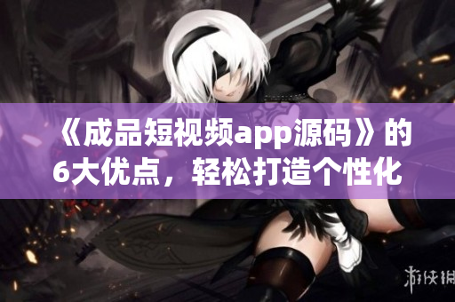 《成品短視頻app源碼》的6大優(yōu)點(diǎn)，輕松打造個(gè)性化短視頻應(yīng)用！