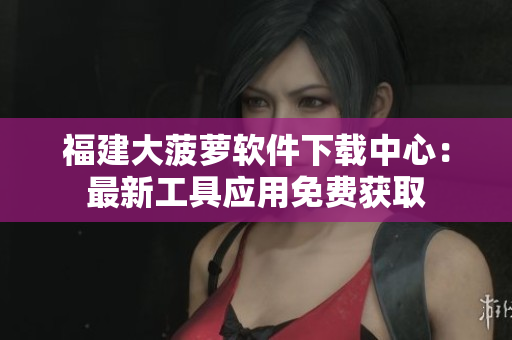 福建大菠蘿軟件下載中心：最新工具應(yīng)用免費(fèi)獲取