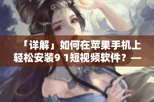 「詳解」如何在蘋果手機(jī)上輕松安裝9 1短視頻軟件？——一個(gè)編輯的實(shí)踐指南