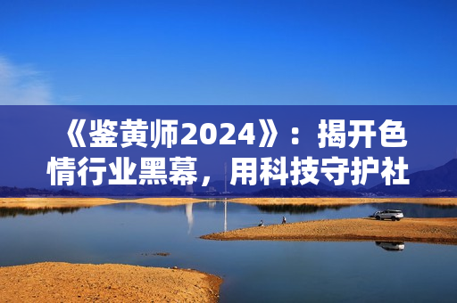 《鑒黃師2024》：揭開(kāi)色情行業(yè)黑幕，用科技守護(hù)社會(huì)健康