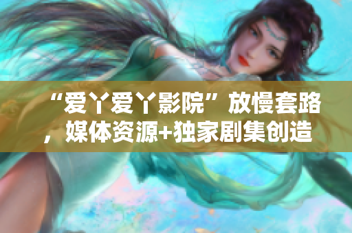 “愛丫愛丫影院”放慢套路，媒體資源+獨家劇集創(chuàng)造優(yōu)質觀影新模式！