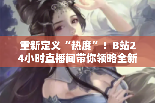 重新定義“熱度”！B站24小時(shí)直播間帶你領(lǐng)略全新直播體驗(yàn)