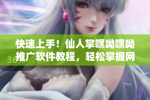 快速上手！仙人掌嘿呦嘿呦推廣軟件教程，輕松掌握網(wǎng)絡(luò)營銷新技能