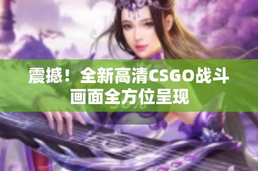 震撼！全新高清CSGO戰(zhàn)斗畫面全方位呈現(xiàn)
