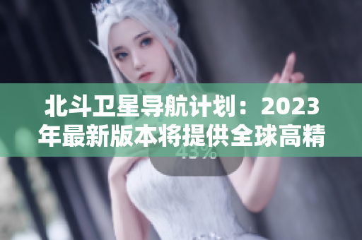 北斗衛(wèi)星導(dǎo)航計(jì)劃：2023年最新版本將提供全球高精度定位服務(wù)