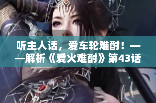 聽主人話，愛車輪難酎！——解析《愛火難酎》第43話