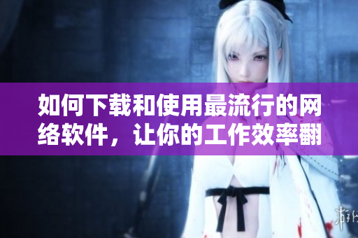 如何下載和使用最流行的網(wǎng)絡(luò)軟件，讓你的工作效率翻倍