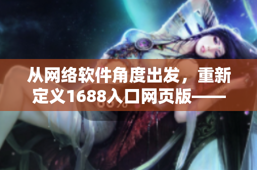 從網(wǎng)絡(luò)軟件角度出發(fā)，重新定義1688入口網(wǎng)頁版——構(gòu)建最強(qiáng)網(wǎng)絡(luò)采購利器！